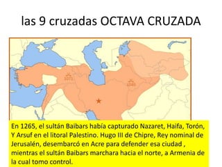 las 9 cruzadas OCTAVA CRUZADA
En 1265, el sultán Baibars había capturado Nazaret, Haifa, Torón,
Y Arsuf en el litoral Palestino. Hugo III de Chipre, Rey nominal de
Jerusalén, desembarcó en Acre para defender esa ciudad ,
mientras el sultán Baibars marchara hacia el norte, a Armenia de
la cual tomo control.
 
