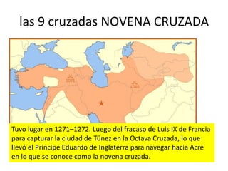 las 9 cruzadas NOVENA CRUZADA
Tuvo lugar en 1271–1272. Luego del fracaso de Luis IX de Francia
para capturar la ciudad de Túnez en la Octava Cruzada, lo que
llevó el Príncipe Eduardo de Inglaterra para navegar hacia Acre
en lo que se conoce como la novena cruzada.
 