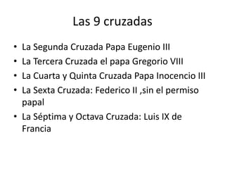 Las 9 cruzadas
• La Segunda Cruzada Papa Eugenio III
• La Tercera Cruzada el papa Gregorio VIII
• La Cuarta y Quinta Cruzada Papa Inocencio III
• La Sexta Cruzada: Federico II ,sin el permiso
papal
• La Séptima y Octava Cruzada: Luis IX de
Francia
 
