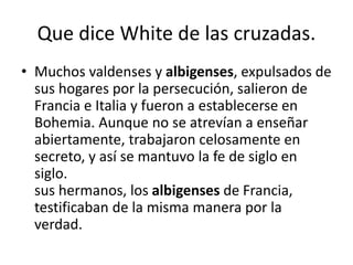 Que dice White de las cruzadas.
• Muchos valdenses y albigenses, expulsados de
sus hogares por la persecución, salieron de
Francia e Italia y fueron a establecerse en
Bohemia. Aunque no se atrevían a enseñar
abiertamente, trabajaron celosamente en
secreto, y así se mantuvo la fe de siglo en
siglo.
sus hermanos, los albigenses de Francia,
testificaban de la misma manera por la
verdad.
 