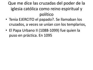 Que me dice las cruzadas del poder de la
iglesia católica como reino espiritual y
político
• Tenia EJERCITO el papado?. Se llamaban los
cruzados, a veces se unían con los templarios,
• El Papa Urbano II (1088-1099) fue quien la
puso en práctica. En 1095
 