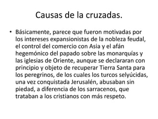 Causas de la cruzadas.
• Básicamente, parece que fueron motivadas por
los intereses expansionistas de la nobleza feudal,
el control del comercio con Asia y el afán
hegemónico del papado sobre las monarquías y
las iglesias de Oriente, aunque se declararan con
principio y objeto de recuperar Tierra Santa para
los peregrinos, de los cuales los turcos selyúcidas,
una vez conquistada Jerusalén, abusaban sin
piedad, a diferencia de los sarracenos, que
trataban a los cristianos con más respeto.
 