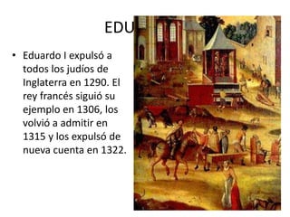 • Eduardo I expulsó a
todos los judíos de
Inglaterra en 1290. El
rey francés siguió su
ejemplo en 1306, los
volvió a admitir en
1315 y los expulsó de
nueva cuenta en 1322.
EDUARDO I
 
