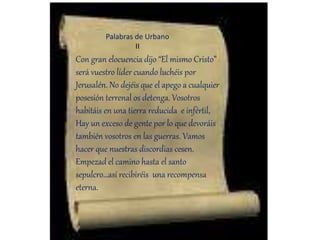 Con gran elocuencia dijo “El mismo Cristo”
será vuestro líder cuando luchéis por
Jerusalén. No dejéis que el apego a cualquier
posesión terrenal os detenga. Vosotros
habitáis en una tierra reducida e infértil,
Hay un exceso de gente por lo que devoráis
también vosotros en las guerras. Vamos
hacer que nuestras discordias cesen.
Empezad el camino hasta el santo
sepulcro…así recibiréis una recompensa
eterna.
Palabras de Urbano
II
 