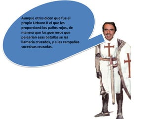 Aunque otros dicen que fue el
propio Urbano II el que les
proporcionó los paños rojos, de
manera que los guerreros que
pelearían esas batallas se les
llamaría cruzados, y a las campañas
sucesivas cruzadas.
 