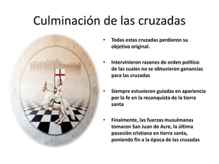• Todas estas cruzadas perdieron su
objetivo original.
• Intervinieron razones de orden político
de las cuales no se obtuvieron ganancias
para las cruzadas
• Siempre estuvieron guiadas en apariencia
por la fe en la reconquista de la tierra
santa
• Finalmente, las fuerzas musulmanas
tomaron San Juan de Acre, la última
posesión cristiana en tierra santa,
poniendo fin a la época de las cruzadas
Culminación de las cruzadas
 