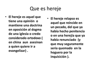 • El hereje es aquel que
tiene una opinión o
mantiene una doctrina
en oposición al dogma
de una iglesia o credo
considerado ortodoxo (
en china aun asesinan
a quien quiere ir a
evangelizar) .
• El hereje relapso es
aquel que reincide en
un pecado, del que ya
había hecho penitencia
o en una herejía que ya
había renunciado (y
que muy seguramente
seria quemado en la
hoguera por la
inquisición ).
Que es hereje
 
