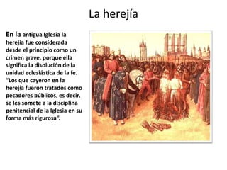 La herejía
En la antigua Iglesia la
herejía fue considerada
desde el principio como un
crimen grave, porque ella
significa la disolución de la
unidad eclesiástica de la fe.
“Los que cayeron en la
herejía fueron tratados como
pecadores públicos, es decir,
se les somete a la disciplina
penitencial de la Iglesia en su
forma más rigurosa”.
 