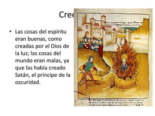 • Las cosas del espíritu
eran buenas, como
creadas por el Dios de
la luz; las cosas del
mundo eran malas, ya
que las había creado
Satán, el príncipe de la
oscuridad.
Creencias
 