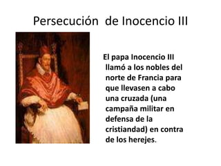 El papa Inocencio III
llamó a los nobles del
norte de Francia para
que llevasen a cabo
una cruzada (una
campaña militar en
defensa de la
cristiandad) en contra
de los herejes.
Persecución de Inocencio III
 
