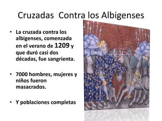 • La cruzada contra los
albigenses, comenzada
en el verano de 1209 y
que duró casi dos
décadas, fue sangrienta.
• 7000 hombres, mujeres y
niños fueron
masacrados.
• Y poblaciones completas
Cruzadas Contra los Albigenses
 