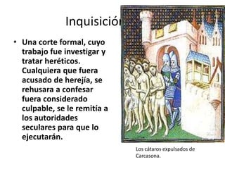 • Una corte formal, cuyo
trabajo fue investigar y
tratar heréticos.
Cualquiera que fuera
acusado de herejía, se
rehusara a confesar
fuera considerado
culpable, se le remitía a
los autoridades
seculares para que lo
ejecutarán.
Inquisición papal
Los cátaros expulsados de
Carcasona.
 