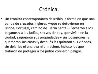 • Un cronista contemporáneo describió la forma en que una
banda de cruzados ingleses —que se detuvieron en
Lisboa, Portugal, camino de Tierra Santa— “echaron a los
paganos y a los judíos, siervos del rey, que vivían en la
ciudad, saquearon sus propiedades y sus posesiones, y
quemaron sus casas; y después les quitaron sus viñedos,
sin dejarles ni una uva ni un racimo. Incluso los que
trataron de proteger a los judíos corrieron peligro.
Crónica.
 