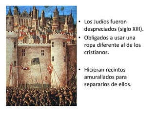 • Los Judíos fueron
despreciados (siglo XIII).
• Obligados a usar una
ropa diferente al de los
cristianos.
• Hicieran recintos
amurallados para
separarlos de ellos.
 