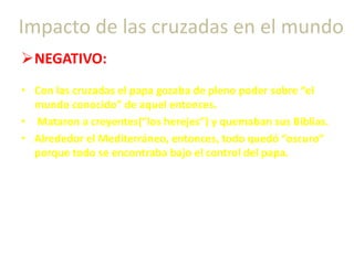 NEGATIVO:
• Con las cruzadas el papa gozaba de pleno poder sobre “el
mundo conocido” de aquel entonces.
• Mataron a creyentes(“los herejes”) y quemaban sus Biblias.
• Alrededor el Mediterráneo, entonces, todo quedó “oscuro”
porque todo se encontraba bajo el control del papa.
Impacto de las cruzadas en el mundo
 