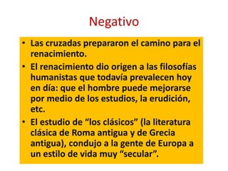 • Las cruzadas prepararon el camino para el
renacimiento.
• El renacimiento dio origen a las filosofías
humanistas que todavía prevalecen hoy
en día: que el hombre puede mejorarse
por medio de los estudios, la erudición,
etc.
• El estudio de “los clásicos” (la literatura
clásica de Roma antigua y de Grecia
antigua), condujo a la gente de Europa a
un estilo de vida muy “secular”.
Negativo
 