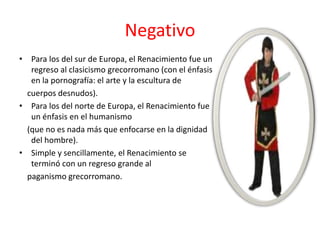 • Para los del sur de Europa, el Renacimiento fue un
regreso al clasicismo grecorromano (con el énfasis
en la pornografía: el arte y la escultura de
cuerpos desnudos).
• Para los del norte de Europa, el Renacimiento fue
un énfasis en el humanismo
(que no es nada más que enfocarse en la dignidad
del hombre).
• Simple y sencillamente, el Renacimiento se
terminó con un regreso grande al
paganismo grecorromano.
Negativo
 