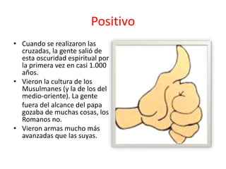 • Cuando se realizaron las
cruzadas, la gente salió de
esta oscuridad espiritual por
la primera vez en casi 1.000
años.
• Vieron la cultura de los
Musulmanes (y la de los del
medio-oriente). La gente
fuera del alcance del papa
gozaba de muchas cosas, los
Romanos no.
• Vieron armas mucho más
avanzadas que las suyas.
Positivo
 