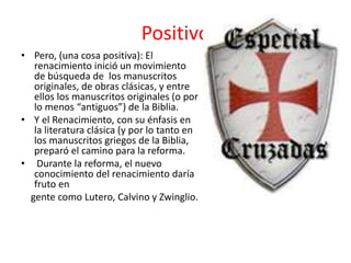 • Pero, (una cosa positiva): El
renacimiento inició un movimiento
de búsqueda de los manuscritos
originales, de obras clásicas, y entre
ellos los manuscritos originales (o por
lo menos “antiguos”) de la Biblia.
• Y el Renacimiento, con su énfasis en
la literatura clásica (y por lo tanto en
los manuscritos griegos de la Biblia,
preparó el camino para la reforma.
• Durante la reforma, el nuevo
conocimiento del renacimiento daría
fruto en
gente como Lutero, Calvino y Zwinglio.
Positivo
 