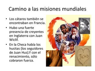 • Los cátaros también se
encontraban en Francia.
• Hubo una fuerte
presencia de creyentes
en Inglaterra con Juan
Wiclif.
• En la Checa había los
husitas (los seguidores
de Juan Hus).Y con el
renacimiento, sólo
cobraron fuerza.
Camino a las misiones mundiales
 