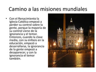 • Con el Renacimiento la
Iglesia Católica empezó a
perder su control sobre la
gente, porque la mayoría de
su control viene de la
ignorancia y el temor.
Entonces, cuando la clase
media, con su énfasis en la
educación, empezó a
desarrollarse, la ignorancia
de la gente empezó a
desaparecer, y con la
ignorancia el temor
también.
Camino a las misiones mundiales
 