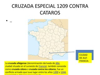 CRUZADA ESPECIAL 1209 CONTRA
CATAROS
La cruzada albigense (denominación derivada de Albi,
ciudad situada en el suroeste de Francia), también conocida
como cruzada cátara o cruzada contra los cátaros, fue un
conflicto armado que tuvo lugar entre los años 1209 y 1244,
• ..
CIUDAD
DE ALVI
FRANCIA
 