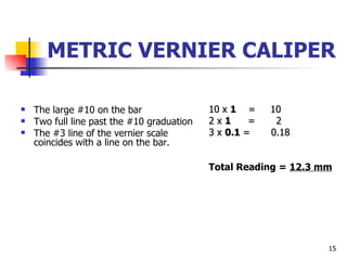 METRIC VERNIER CALIPER The large #10 on the bar Two full line past the #10 graduation The #3 line of the vernier scale coincides with a line on the bar. 10 x  1   =  10 2 x  1  =  2 3 x  0.1  =  0.18 Total Reading =  12.3 mm 