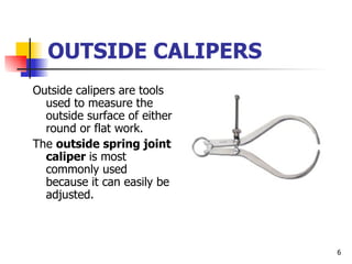 OUTSIDE CALIPERS Outside calipers are tools used to measure the outside surface of either round or flat work. The  outside spring joint caliper  is most commonly used because it can easily be adjusted. 