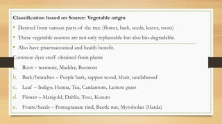 Classification based on Source: Vegetable origin
• Derived from various parts of the tree (flower, bark, seeds, leaves, roots)
• These vegetable sources are not only replaceable but also bio-degradable.
• Also have pharmaceutical and health benefit.
Common dyes stuff obtained from plants
a. Root – turmeric, Madder, Beetroot
b. Bark/branches – Purple bark, sappan wood, khair, sandalwood
c. Leaf – Indigo, Henna, Tea, Cardamom, Lemon grass
d. Flower – Marigold, Dahlia, Tesu, Kusum
e. Fruits/Seeds – Pomegranate rind, Beetle nut, Myrobolan (Harda)
 