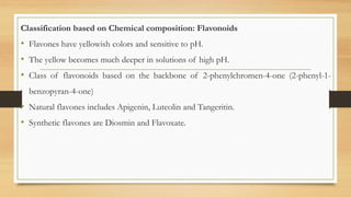 Classification based on Chemical composition: Flavonoids
• Flavones have yellowish colors and sensitive to pH.
• The yellow becomes much deeper in solutions of high pH.
• Class of flavonoids based on the backbone of 2-phenylchromen-4-one (2-phenyl-1-
benzopyran-4-one)
• Natural flavones includes Apigenin, Luteolin and Tangeritin.
• Synthetic flavones are Diosmin and Flavoxate.
 