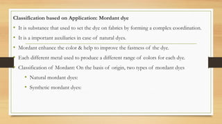 Classification based on Application: Mordant dye
• It is substance that used to set the dye on fabrics by forming a complex coordination.
• It is a important auxiliaries in case of natural dyes.
• Mordant enhance the color & help to improve the fastness of the dye.
• Each different metal used to produce a different range of colors for each dye.
• Classification of Mordant: On the basis of origin, two types of mordant dyes
• Natural mordant dyes:
• Synthetic mordant dyes:
 