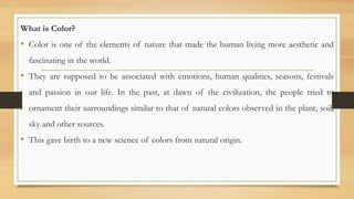 What is Color?
• Color is one of the elements of nature that made the human living more aesthetic and
fascinating in the world.
• They are supposed to be associated with emotions, human qualities, seasons, festivals
and passion in our life. In the past, at dawn of the civilization, the people tried to
ornament their surroundings similar to that of natural colors observed in the plant, soil,
sky and other sources.
• This gave birth to a new science of colors from natural origin.
 
