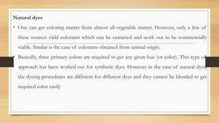 Natural dyes
• One can get coloring matter from almost all‐vegetable matter. However, only a few of
these sources yield colorants which can be extracted and work out to be commercially
viable. Similar is the case of colorants obtained from animal origin.
• Basically, three primary colors are required to get any given hue (or color). This type of
approach has been worked out for synthetic dyes. However in the case of natural dyes,
the dyeing procedures are different for different dyes and they cannot be blended to get
required color easily
 