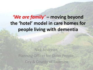 ‘We are family’ – moving beyond
the ‘hotel’ model in care homes for
   people living with dementia


             Nick Andrews,
   Planning Officer for Older People,
       City & County of Swansea
 