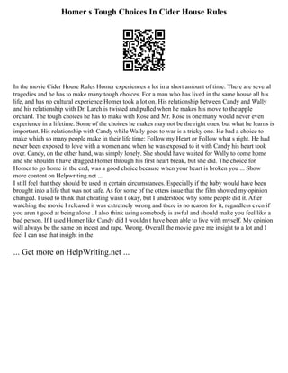 Homer s Tough Choices In Cider House Rules
In the movie Cider House Rules Homer experiences a lot in a short amount of time. There are several
tragedies and he has to make many tough choices. For a man who has lived in the same house all his
life, and has no cultural experience Homer took a lot on. His relationship between Candy and Wally
and his relationship with Dr. Larch is twisted and pulled when he makes his move to the apple
orchard. The tough choices he has to make with Rose and Mr. Rose is one many would never even
experience in a lifetime. Some of the choices he makes may not be the right ones, but what he learns is
important. His relationship with Candy while Wally goes to war is a tricky one. He had a choice to
make which so many people make in their life time: Follow my Heart or Follow what s right. He had
never been exposed to love with a women and when he was exposed to it with Candy his heart took
over. Candy, on the other hand, was simply lonely. She should have waited for Wally to come home
and she shouldn t have dragged Homer through his first heart break, but she did. The choice for
Homer to go home in the end, was a good choice because when your heart is broken you ... Show
more content on Helpwriting.net ...
I still feel that they should be used in certain circumstances. Especially if the baby would have been
brought into a life that was not safe. As for some of the otters issue that the film showed my opinion
changed. I used to think that cheating wasn t okay, but I understood why some people did it. After
watching the movie I released it was extremely wrong and there is no reason for it, regardless even if
you aren t good at being alone . I also think using somebody is awful and should make you feel like a
bad person. If I used Homer like Candy did I wouldn t have been able to live with myself. My opinion
will always be the same on incest and rape. Wrong. Overall the movie gave me insight to a lot and I
feel I can use that insight in the
... Get more on HelpWriting.net ...
 