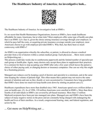 The Healthcare Industry of America; An investigative look...
The Healthcare Industry of America: An investigative look at HMO s
It s no secret that Health Maintenance Organizations, known as HMO s, have made healthcare
affordable for many Americans, but at what risks? Most employers offer some type of health care plan
that is an HMO. Let s face it, given the choice among insurance coverage through your employer, in
which he pays half the costs, or acquiring private insurance coverage outside your employer, most
Americans choose to go with employer provided HMO s. Why then, has there been so much
controversy with HMO s?
An HMO is an organization whereby the subscriber, or patient, is allowed to choose a medical
provider from a list of doctors within a certain medical group. Each physician ... Show more content
on Helpwriting.net ...
This process could take weeks due to cumbersome paperwork and the limited number of specialist per
each group or health plan. Again, many doctors only accept these plans to supplement their practices.
It is common for them to stop accepting your HMO after only a few years which leaves the patient a
choice of either paying cash, or changing doctors or insurance companies. One can see why this might
be a frustrating process.
Managed care reduces cost by keeping a pool of doctors and specialist to a minimum, and at the same
time keeping the volume of patients high. This often means that a patient may not receive the same
amount of attention and care as they should, or were accustomed to. Consumers have long grumbled
that HMO s have done too much too keep health costs down by stinting on patient care.(1).
Healthcare expenditures have more than doubled since 1965. Americans spend over a trillion dollars a
year on health care. (2). As of 1996, 110 million Americans were enrolled in HMO s. More than three
fourths of all individuals in HMO s are covered by job based insurance. More than 13 million
Medicaid recipients have been put into managed care plans. Managed care and HMO s have been the
subject of many negative stories in the press and are constantly being charged with endangering the
health and lives of their enrollees. As a result, congressional hearing, state, and federal regulation, and
action by the
... Get more on HelpWriting.net ...
 