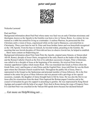 peter and paul
Nickesha Larmond
Paul and Peter
Background information about Paul Paul whose name was Saul was an early Christian missionary and
theologian, known as the Apostle to the Gentiles was born a Jew in Tarsus, Rome. As a minor, he was
trained as a rabbi but earned his living as a tentmaker. A zealous Pharisee, he persecuted the first
Christians until a vision of Jesus, experienced while on the road to Damascus, converted him to
Christianity. Three years later he met St. Peter and Jesus brother James and was henceforth recognized
as the 13th Apostle. From his base in Antioch, he traveled widely, preaching to the Gentiles. By
asserting that non Jewish disciples of Christ did not have to observe Jewish law, he helped to establish
... Show more content on Helpwriting.net ...
Background information about Peter Saint Peter the Apostle, original name Simeon, or Simon (died
AD 64, Rome), disciple of Jesus Christ, recognized in the early church as the leader of the disciples
and the Roman Catholic Church as the first of its unbroken succession of popes. Peter a fisherman,
was called to be a disciple of Jesus at the beginning of his ministry. He received from Jesus an
Aramaic appellation Cephas which means Rock. This was translated into Greek as Petros (from the
Greek Petra, rock ) and became a Latin Petrus and the English Peter. Jesus told Peter he was the Rock
upon whom the Christian Church would be built. Throughout the public life of Jesus, Peter is
represented in the Gospel as the Spokesman and principal member of Jesus followers. He is the first
named in the entire list given of these followers and was present with a privilege at few special
occasions, example, the daughter of Jairus brought back to life by Jesus. He was also the first to see
Jesus after his resurrection from the dead. Peter baptized the Roman pagan Cornelius and at the
council of Jerusalem he gave his support to preaching to gentiles. He was imprisoned by King Herod
Agrippa and escaped with the help of an angel. Peter died in Rome during the reign of Emperor Nero.
It is said that Peter was crucified on the Vatican Hill upside down because her declared himself
... Get more on HelpWriting.net ...
 
