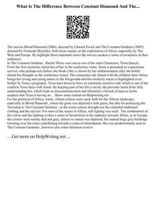 What Is The Difference Between Constant Diamond And The...
The movies Blood Diamond (2006), directed by Edward Zwick and The Constant Gardener (2005),
directed by Fernando Meirelles, both focus mainly on the exploitation of Africa, especially by The
West and Europe. By highlight these important issues the movies awaken a sense of awareness in their
audiences.
In The Constant Gardener , Rachel Weisz was cast as one of the main Characters; Tessa Quayle.
From the first memories Justin has of her in the conference room, Tessa is presented as a passionate
activist, who perhaps acts before she thinks (this is shown by her embarrassment after she boldly
shared her thoughts in the conference room). The connection she shared with the children from Africa
brings her loving and caring nature to the foreground and this motherly nature is highlighted even
further by Tessa s pregnancy. Tessa does however have an extremely secretive side which is one of the
conflicts Tessa faces with Justin. By keeping part of her life a secret, she prevents Justin from fully
understanding her, which leads to miscommunication and ultimately a breach of trust as Justin
suspects that Tessa is having an ... Show more content on Helpwriting.net ...
For the portrayal of Africa, warm, vibrant colours were used, both for the African landscape,
especially in Blood Diamond , where the grass was depicted a lush green, but also for portraying the
Township in The Constant Gardener , as the warm colours brought out the colourful traditional
clothing and the red soil. For most of the scenes in Africa, soft lighting was used . The combination of
the colour and the lighting evokes a sense of favouritism in the audience towards Africa, as in Europe,
the colours were mostly dull and grey, almost no nature was depicted, but instead huge grey buildings
towering over the cities contributing towards a sense of intimidation, this was predominantly seen in
The Constant Gardener , however also when Solomon went to
... Get more on HelpWriting.net ...
 