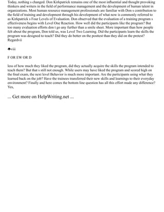 Today, nothing s changed. Don Kirkpatrick remains one of the most inﬂuential and thought provoking
thinkers and writers in the ﬁeld of performance management and the development of human talent in
organizations. Most human resource management professionals are familiar with Don s contribution to
the ﬁeld of training and development through his development of what now is commonly referred to
as Kirkpatrick s Four Levels of Evaluation. Don observed that the evaluation of a training program s
effectiveness begins with Level One Reaction. How well did the participants like the program? But
too many evaluation efforts don t go any further than a smile sheet. More important than how people
felt about the program, Don told us, was Level Two Learning. Did the participants learn the skills the
program was designed to teach? Did they do better on the posttest than they did on the pretest?
Regardvii
viii
F OR EW OR D
less of how much they liked the program, did they actually acquire the skills the program intended to
teach them? But that s still not enough. While users may have liked the program and scored high on
the ﬁnal exam, the next level Behavior is much more important. Are the participants using what they
learned back on the job? Have the trainees transferred their new skills and learnings to their everyday
environment? Finally and here comes the bottom line question has all this effort made any difference?
Yes,
... Get more on HelpWriting.net ...
 