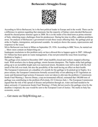 Berlusconi s Struggles Essay
According to Silvio Berlusconi, he is the best political leader in Europe and in the world. There can be
a difference in opinion regarding that statement, but the majority of Italian voters decided Berlusconi
should be elected prime minister again in 2008. He is in the midst of his third term as prime minister
of Italy; inheriting many challenges from his predecessor. During his time in office, addition problems
arose. An analysis of Berlusconi s government reveals three issues affecting Italy: the garbage pick up
strike in Naples, immigration, and personal scandals. An analysis shows the causes, repercussions and
responses to the issues.
Silvio Berlusconi was born in Milan on September 29, 1936. According to BBC News, he started out
... Show more content on Helpwriting.net ...
Inadequate resolutions to this problem early on have allowed this to happen again in 2007. Although
$11 billion has been spent on waste management, it has not prevented the issue from recurring (
Rubbish in Naples ).
The garbage crisis started in December 2007 when landfills closed and workers stopped collecting
trash. With nowhere else to dump garbage, streets became dumpsters. The Naples strike had garbage
piling up to an incredible height and even narrowed streets. Residents were left to deal with the foul
smell of the left over trash, but also the possibility of the trash having an effect on their health.
The European Commission set a deadline of a month for the garbage to be picked up in Naples. In a
press release, the European Commission formally accused Italy of not adhering to EU legislation on
waste and threatened legal actions if measures were not taken to alleviate the problem ( Commission
Sends Final Warning ). Stavros Dimas, a top environmental official, estimated that 100,000 tons of
garbage was contributing to the problem (Polvoledo, EU Criticizes Italy ). The European Commission
argued that the risk of the spread of disease and pollution through air, water and land needed to be
taken seriously ( Commission Sends Final Warning ). If Italy did not resolve the garbage crisis by the
deadline it imposed, the case would be sent to the European Court of Justice. The mafia in Italy has
economic, social,
... Get more on HelpWriting.net ...
 