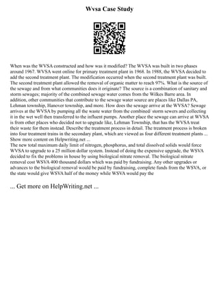 Wvsa Case Study
When was the WVSA constructed and how was it modified? The WVSA was built in two phases
around 1967. WVSA went online for primary treatment plant in 1968. In 1988, the WVSA decided to
add the second treatment plant. The modification occurred when the second treatment plant was built.
The second treatment plant allowed the removal of organic matter to reach 97%. What is the source of
the sewage and from what communities does it originate? The source is a combination of sanitary and
storm sewages; majority of the combined sewage water comes from the Wilkes Barre area. In
addition, other communities that contribute to the sewage water source are places like Dallas PA,
Lehman township, Hanover township, and more. How does the sewage arrive at the WVSA? Sewage
arrives at the WVSA by pumping all the waste water from the combined/ storm sewers and collecting
it in the wet well then transferred to the influent pumps. Another place the sewage can arrive at WVSA
is from other places who decided not to upgrade like, Lehman Township, that has the WVSA treat
their waste for them instead. Describe the treatment process in detail. The treatment process is broken
into four treatment trains in the secondary plant, which are viewed as four different treatment plants ...
Show more content on Helpwriting.net ...
The new total maximum daily limit of nitrogen, phosphorus, and total dissolved solids would force
WVSA to upgrade to a 25 million dollar system. Instead of doing the expensive upgrade, the WSVA
decided to fix the problems in house by using biological nitrate removal. The biological nitrate
removal cost WSVA 400 thousand dollars which was paid by fundraising. Any other upgrades or
advances to the biological removal would be paid by fundraising, complete funds from the WSVA, or
the state would give WSVA half of the money while WSVA would pay the
... Get more on HelpWriting.net ...
 