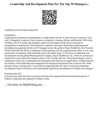 Leadership And Development Plan For The Top 30 Managers...
Leadership and development proposal
Introduction
Leadership development in organisations is a high profile activity. It often focuses on senior or elite
staff; it frequently comprises a key element in competitive strategy (Becker and Huselid, 1998 citied
in Mabey, 2013). It means that managers need to be developed to help achieve the goal of
management in organisation. This proposal is required to develop a leadership and management
development programme for the top 30 managers across the globe in Bayer HealthCare Ltd. Rosinski
(2010) noted that the effective integration of the employee into the organisational culture is now a key
requirement of employers both nationally and on the global stage. It will focus on leadership and
development into the global Pharmaceutical Company, Bayer HealthCare Ltd., which its commercial
market link to more than 100 countries such as USA, Europe and Asia. The proposal begins with an
explanation of the role of leadership and management development in organisations. Emphasizing the
key features of the leadership and management development programme base on discuss the whole
leaning strategy of programme. It conclude by suggesting that the value in refocusing leadership
development and its evaluation with sustainability professional development of leaders and managers.
Explaining the role
In recent years there has been a growing realization that organizational and national prosperity is
linked to continuous development of leaders within
... Get more on HelpWriting.net ...
 