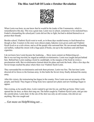 The Rise And Fall Of Lenin s October Revolution
When Lenin was born, no one knew that he would be the leader of the Communists. which is
remembered to this day. This was a great man. Lenin was in school, sometimes to his molested boys.
Ended is dismantling the schoolyard. Lenin did not like to fight, but had to defend themselves or
protect their friends.
Besides school, Vladimir Ilyich went to work, as in those days needed money to feed themselves
though as that. Counters in the store were almost empty, bakeries were given cards and Vladimir
Ilyich lived or as a rich citizen, and as all the people who surround him. He ran around and handing
out leaflets, walked the streets with a huge pack of books, ran up to the machines and sold them
cigarettes.
I do not know how Lenin became the leadierng, ... Show more content on Helpwriting.net ...
But it was not long traveled, he staged an ambush revolutionaries. Lenin was caught and put behind
bars. Behind bars Lenin reading a book by candlelight, in the margins of the book he wrote a
proclamation milk. But revolutionaries learned about his plans and took the book. After a few days the
Soviet troops reached the place where there was Vladimir Ilyich Lenin.
They surrounded the revolutionaries and took them prisoner. Lenin was free. The last time Lenin
directed all its forces to the German army. In this battle the Soviet Army finally defeated the enemy
army.
After this victory, the restructuring has begun in the country. Now Lenin was not an enemy of the
people, and friend. They began to bring food, have opened new plants and new buildings began to
appear.
One evening, as he usually does, Lenin wanted to get into his car, and then go home. Only Lenin
opened the car door, as there shot rang out. The bullet caught by Vladimir Ilyich Lenin, and got into
the carotid artery. Lenin died. At the site of the shot was only an old woman, who did not see
anything. She was caught and
... Get more on HelpWriting.net ...
 