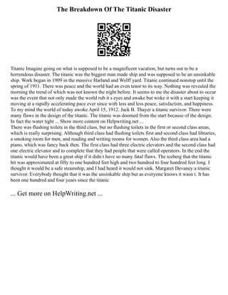 The Breakdown Of The Titanic Disaster
Titanic Imagine going on what is supposed to be a magnificent vacation, but turns out to be a
horrendous disaster. The titanic was the biggest man made ship and was supposed to be an unsinkable
ship. Work began in 1909 in the massive Harland and Wolff yard. Titanic continued nonstop until the
spring of 1911. There was peace and the world had an even tenor to its way. Nothing was revealed the
morning the trend of which was not known the night before. It seems to me the disaster about to occur
was the event that not only made the world rub it s eyes and awake but woke it with a start keeping it
moving at a rapidly accelerating pace ever since with less and less peace, satisfaction, and happiness.
To my mind the world of today awoke April 15, 1912. Jack B. Thayer a titanic survivor. There were
many flaws in the design of the titanic. The titanic was doomed from the start because of the design.
In fact the water tight ... Show more content on Helpwriting.net ...
There was flushing toilets in the third class, but no flushing toilets in the first or second class areas,
which is really surprising. Although third class had flushing toilets first and second class had libraries,
a smoking room for men, and reading and writing rooms for women. Also the third class area had a
piano, which was fancy back then. The first class had three electric elevators and the second class had
one electric elevator and to complete that they had people that were called operators. In the end the
titanic would have been a great ship if it didn t have so many fatal flaws. The iceberg that the titanic
hit was approximated at fifty to one hundred feet high and two hundred to four hundred feet long. I
thought it would be a safe steamship, and I had heard it would not sink. Margaret Devaney a titanic
survivor. Everybody thought that it was the unsinkable ship but as everyone knows it wasn t. It has
been one hundred and four years since the titanic
... Get more on HelpWriting.net ...
 