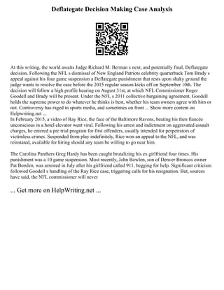 Deflategate Decision Making Case Analysis
At this writing, the world awaits Judge Richard M. Berman s next, and potentially final, Deflategate
decision. Following the NFL s dismissal of New England Patriots celebrity quarterback Tom Brady s
appeal against his four game suspension a Deflategate punishment that rests upon shaky ground the
judge wants to resolve the case before the 2015 regular season kicks off on September 10th. The
decision will follow a high profile hearing on August 31st, at which NFL Commissioner Roger
Goodell and Brady will be present. Under the NFL s 2011 collective bargaining agreement, Goodell
holds the supreme power to do whatever he thinks is best, whether his team owners agree with him or
not. Controversy has raged in sports media, and sometimes on front ... Show more content on
Helpwriting.net ...
In February 2015, a video of Ray Rice, the face of the Baltimore Ravens, beating his then fiancée
unconscious in a hotel elevator went viral. Following his arrest and indictment on aggravated assault
charges, he entered a pre trial program for first offenders, usually intended for perpetrators of
victimless crimes. Suspended from play indefinitely, Rice won an appeal to the NFL, and was
reinstated, available for hiring should any team be willing to go near him.
The Carolina Panthers Greg Hardy has been caught brutalizing his ex girlfriend four times. His
punishment was a 10 game suspension. Most recently, John Bowlen, son of Denver Broncos owner
Pat Bowlen, was arrested in July after his girlfriend called 911, begging for help. Significant criticism
followed Goodell s handling of the Ray Rice case, triggering calls for his resignation. But, sources
have said, the NFL commissioner will never
... Get more on HelpWriting.net ...
 