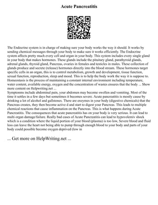 Acute Pancreatitis
The Endocrine system is in charge of making sure your body works the way it should. It works by
sending chemical messages through your body to make sure it works efficiently. The Endocrine
system affects pretty much every cell and organ in your body. This system includes every single gland
in your body that makes hormones. These glands include the pituitary gland, parathyroid glands,
adrenal glands, thyroid gland, Pancreas, ovaries in females and testicles in males. These collection of
glands produce and secrete (release) hormones directly into the blood stream. These hormones target
specific cells in an organ, this is to control metabolism, growth and development, tissue function,
sexual function, reproduction, sleep and mood. This is to help the body work the way it is suppose to.
Homeostasis is the process of maintaining a constant internal environment including temperature,
water content, available energy, oxygen and the concentration of wastes ensures that the body ... Show
more content on Helpwriting.net ...
Symptonms include abdominal pain, your abdomen may become swollen and vomiting. Most of the
time it settles in a few days but sometimes it becomes severe. Acute pancreatitis is mostly cause by
drinking a lot of alcohol and gallstones. There are enzymes in your body (digestive chemicals) that the
Pancreas creates, they then become active d and start to digest your Pancreas. This leads to multiple
chemical reactions that cause inflammation on the Pancreas. This is what happens during Acute
Pancreatitis. The consequences that acute pancreatitis has on your body is very serious. It can lead to
multi organ damage/failure. Really bad cases of Acute Pancreatitis can lead to hypovolemiv shock
which is a condition where the liquid portion of your blood (plasma) is too low, Severe blood and fluid
loss can leave the heart not being able to pump through enough blood to your body and parts of your
body could possible become oxygen deprived (low in
... Get more on HelpWriting.net ...
 