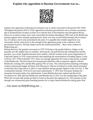 Explain why opposition to Russian Governments was so...
Explain why opposition to Russian Governments was so rarely successful in the period 1855 1954?
Throughout the period 1855 to 1954, opposition to Russian governments was a common occurrence
due to dissatisfaction of many civilians lives and the lack of development seen throughout Russia.
However, as much as there were some successful movements throughout 1905 such as the Bolsheviks
gaining support and eventually gaining power, there were also several failed attempts due to intense
use of violence, terror and censorship by the state. It is arguable that whether opposition was
successful, merely came down to the strength of the opposition group or the weakness of the
government in power. All state leaders across the whole period held ... Show more content on
Helpwriting.net ...
During that time, the populist movement in 1874 76 Going to the people failed as villages as the
peasants saw the middle class as outsiders, showing the vast gulf between the intelligentsia and the
peasants. As a result, Populism became more radical, with the creation of the secret organisation of
Land and Liberty in 1876, using terrorism and organising the assassinations of leading figures. Lenin
in Power 1917 1924 In October 1917, there was enough opposition for Lenin to take power as leader
of the Bolsheviks. The Provisional Government provided him with no majority support, with the
Bolsheviks winning 24% and the SRs gaining 54% of votes. The Liberal period consisting of keeping
workers and peasants happy left them with little power. Decree on land gives noble land to peasantry
so that they have legal title to it, did it to stop rebellion and get peasant support in the civil war. 2. War
Communism Summer 1918 (civil war) more authoritarian. 3. 1921 New Economic freedom for
peasantry Economic policy less authoritarian. Lenin (Bolsheviks) more radical and driven for
revolution now. SDs split into Bolsheviks and Mensheviks in 1912 over the membership of the party.
When the war gets bad, people go back to Lenin as the party that opposed war. 1921 peasant revolts
through war communism grain hoarding protests for it, major famine Bolsheviks taking grain. Red
... Get more on HelpWriting.net ...
 