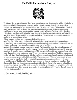 The Public Enemy Genre Analysis
To define a film by a certain genre, there are several elements and signatures that a film will display in
order to signify its place amongst the genre. A film from the gangster genre is characterized by
violence and lawlessness of american capitalism and The American Dream. The short lived classical
era of the gangster genre in Hollywood is also greatly influenced by the production code which
manifested the iconic moral narrative of the gangster genre. William A. Wellman s 1931 film The
Public Enemy can be considered a film of the gangster genre when one examines the conflict with the
American dream, the rise and fall of the protagonist Tom Powers, as well as the visual storytelling
employed to support the narrative.
Within gangster ... Show more content on Helpwriting.net ...
As a film, The Public Enemy explores this relationship between crime and the American dream
through Tom s journey as a bootlegger as he becomes increasingly more violent. This conflict and the
violence is ultimately the reason Tom must die at the end of the film.
Another element of the gangster genre that is seen in Wellman s film is the rise and fall trajectory of
the central gangster protagonist. In order to avoid glamorizing the life of a gangster and his perverted
American Dream, his crimes must be punished. This is a central element to any gangster film created
under the auspices of the production code. To obey the rules and regulation of the PCA, any gangster
in film will live a short but glamorous life..that reaffirms the audience s knowledge that in Hollywood,
lawlessness cannot go unpunished (Køhlert 857). The era under the PCA shaped the narrative of the
gangster genre to include the death of essentially every gangster protagonist. In one of the most
powerful scenes of the film, after Tom has taken revenge on the rival members, he stumbles, shot,
clutching his chest into the raining streets and gutter (The Public Enemy). He is alone, isolated by the
rain, and likely going to die. This is not a character the audience is supposed to sympathize with, and
this is exactly to goal of the gangster genre. After the audience has seen Powers rise through the world
of crime starting as a little boy
... Get more on HelpWriting.net ...
 