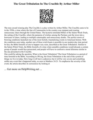The Great Tribulation In The Crucible By Arthur Miller
The tony award winning play The Crucible is a play written by Arthur Miller. The Crucible came to be
in the 1950s, a time where the fear of Communists in the country was rampant and creating
unnecessary chaos through the United States. The hysteria reminded Miller of the Salem Witch Trials,
the setting of the Crucible, where the paranoia of witches among the Puritans sent the town into a
hurricane of chaos, leading to multiple catastrophic and unnecessary deaths. The perfect storm of
brewing conditions launched one of the most foolish, traumatizing events in American history. With
the conditions seen today, another one of these witch hunts is possible in our modern day time period.
In fact, the Bible foretells of one to happen very soon, described as the Great Tribulation. Similar to
the Salem Witch Trials, the Bible foretells of a time when unstable conditions would abound, a certain
group of people would face persecuted, and people will have to confront a moral dilemma similar to
the one presented in the Crucible.
One could be asking the question, What is the Great Tribulation? The Great Tribulation is a period of
time foretold in the Bible. According to JW.org, the Great Tribulation is the end of the system of
things we live in today. How long it will last is unknown, but it will be very severe and something
unlike any event that s happened today, as seen in Matthew 24:21. To emphasize the severity of the
event, the article describes its seriousness by looking at
... Get more on HelpWriting.net ...
 