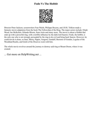 Fodo Vs The Hobbit
Director Peter Jackson, screenwriters Fran Walsh, Philippa Boyens, and J.R.R. Tolkien made a
fantastic movie adaptation from the book The Fellowship of the Ring. The major actors include: Elijah
Wood, Ian McKellen, Orlando Bloom, Sean Astin and many more. The movie is about a Hobbit that
ends up with a powerful ring, with a terrible influence by the dark lord Sauron. Frodo, the hobbit, is
the only one who is not strongly persuaded by the ring to do evil and bring back Sauron. However, he
could not do it alone, so Sam, Merry, Pippin, Aragorn, Gandalf, Boromir of Gondor, Legolas of the
Woodland Realm, and Gimli of the Dwarves went with him.
The whole movie revolves around the journey to destroy said ring at Mount Doom, where it was
created.
... Get more on HelpWriting.net ...
 